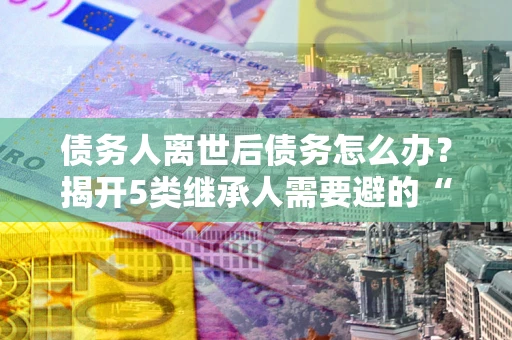 北京债务人离世后债务怎么办？揭开5类继承人需要避的“坑”