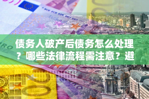 北京债务人破产后债务怎么处理？哪些法律流程需注意？避免踩坑指南